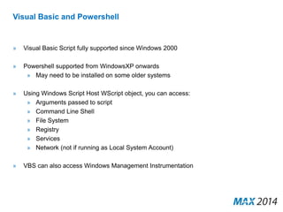 Visual Basic and Powershell 
» Visual Basic Script fully supported since Windows 2000 
» Powershell supported from WindowsXP onwards 
» May need to be installed on some older systems 
» Using Windows Script Host WScript object, you can access: 
» Arguments passed to script 
» Command Line Shell 
» File System 
» Registry 
» Services 
» Network (not if running as Local System Account) 
» VBS can also access Windows Management Instrumentation 
 