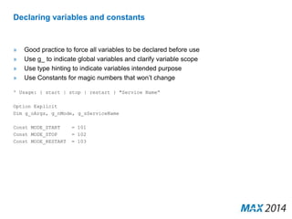 Declaring variables and constants 
» Good practice to force all variables to be declared before use 
» Use g_ to indicate global variables and clarify variable scope 
» Use type hinting to indicate variables intended purpose 
» Use Constants for magic numbers that won’t change 
' Usage: { start | stop | restart } "Service Name“ 
Option Explicit 
Dim g_oArgs, g_nMode, g_sServiceName 
Const MODE_START = 101 
Const MODE_STOP = 102 
Const MODE_RESTART = 103 
 