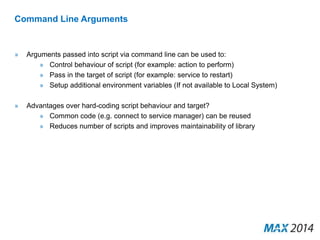Command Line Arguments 
» Arguments passed into script via command line can be used to: 
» Control behaviour of script (for example: action to perform) 
» Pass in the target of script (for example: service to restart) 
» Setup additional environment variables (If not available to Local System) 
» Advantages over hard-coding script behaviour and target? 
» Common code (e.g. connect to service manager) can be reused 
» Reduces number of scripts and improves maintainability of library 
 