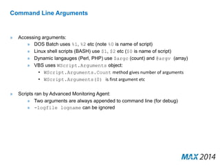 Command Line Arguments 
» Accessing arguments: 
» DOS Batch uses %1, %2 etc (note %0 is name of script) 
» Linux shell scripts (BASH) use $1, $2 etc ($0 is name of script) 
» Dynamic langauges (Perl, PHP) use $argc (count) and @argv (array) 
» VBS uses WScript.Arguments object: 
• WScript.Arguments.Count method gives number of arguments 
• WScript.Arguments(0) is first argument etc 
» Scripts ran by Advanced Monitoring Agent: 
» Two arguments are always appended to command line (for debug) 
» -logfile logname can be ignored 
 