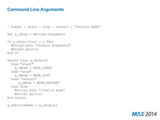 Command Line Arguments 
' Usage: { start | stop | restart } "Service Name“ 
Set g_oArgs = WScript.Arguments 
If g_oArgs.Count < 2 Then 
WScript.Echo "Invalid Arguments" 
WScript.Quit(1) 
End If 
Select Case g_oArgs(0) 
Case "start" 
g_nMode = MODE_START 
Case "stop" 
g_nMode = MODE_STOP 
Case "restart" 
g_nMode = MODE_RESTART 
Case Else 
WScript.Echo "Invalid Args" 
WScript.Quit(1) 
End Select 
g_sServiceName = g_oArgs(1) 
 
