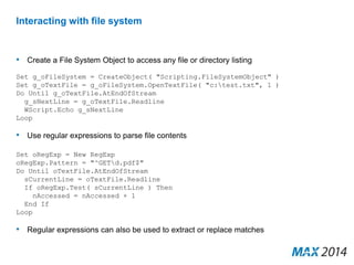 Interacting with file system 
• Create a File System Object to access any file or directory listing 
Set g_oFileSystem = CreateObject( "Scripting.FileSystemObject" ) 
Set g_oTextFile = g_oFileSystem.OpenTextFile( "c:test.txt", 1 ) 
Do Until g_oTextFile.AtEndOfStream 
g_sNextLine = g_oTextFile.Readline 
WScript.Echo g_sNextLine 
Loop 
• Use regular expressions to parse file contents 
Set oRegExp = New RegExp 
oRegExp.Pattern = "^GETd.pdf$" 
Do Until oTextFile.AtEndOfStream 
sCurrentLine = oTextFile.Readline 
If oRegExp.Test( sCurrentLine ) Then 
nAccessed = nAccessed + 1 
End If 
Loop 
• Regular expressions can also be used to extract or replace matches 
 