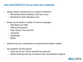 Just what EXACTLY do we mean by scripting? 
» Upload, deploy, schedule and run scripts for additional: 
» Monitoring Checks (Windows, OSX and Linux) 
» Maintenance Tasks (Windows only) 
» Scripts can be written in variety of common languages: 
» DOS Batch and CMD 
» VBS and Powershell 
» Ruby, Python, Perl and PHP 
» Javascript 
» AppleScript 
» BASH 
» Upload script once, downloaded as required (without Agent update) 
» Very powerful, but also secure: 
» Script source can only be uploaded by superuser 
» Signed (public/private key encryption) when downloaded by Agents 
 