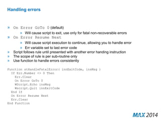 Handling errors 
» On Error GoTo 0 (default) 
» Will cause script to exit, use only for fatal non-recoverable errors 
» On Error Resume Next 
» Will cause script execution to continue, allowing you to handle error 
» Err variable set to last error code 
» Script follows rule until presented with another error handing instruction 
» The scope of rule is per sub-routine only 
» Use function to handle errors consistently 
Function stHandleFatalError( innExitCode, insMsg ) 
If Err.Number <> 0 Then 
Err.Clear 
On Error GoTo 0 
WScript.Echo insMsg 
Wscript.Quit innExitCode 
End If 
On Error Resume Next 
Err.Clear 
End Function 
 