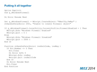 Putting it all together 
Option Explicit 
Dim g_oWindowsFirewall 
On Error Resume Next 
Set g_oWindowsFirewall = WScript.CreateObject( "HNetCfg.FwMgr" ) 
stHandleFatalError 2001, "Unable to create Firewall object" 
If g_oWindowsFirewall.LocalPolicy.CurrentProfile.FirewallEnabled = 1 Then 
WScript.Echo "Windows Firewall Enabled" 
WScript.Quit ( 0 ) 
Else 
WScript.Echo "Windows Firewall Disabled" 
WScript.Quit ( 2000 ) 
End If 
Function stHandleFatalError( innExitCode, insMsg ) 
If Err.Number <> 0 Then 
Err.Clear 
On Error GoTo 0 
WScript.Echo insMsg 
Wscript.Quit innExitCode 
End If 
On Error Resume Next 
Err.Clear 
End Function 
 