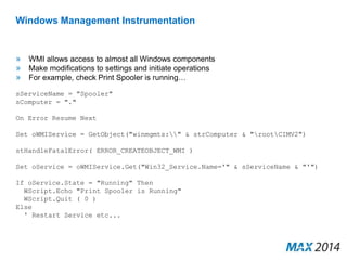Windows Management Instrumentation 
» WMI allows access to almost all Windows components 
» Make modifications to settings and initiate operations 
» For example, check Print Spooler is running… 
sServiceName = "Spooler" 
sComputer = "." 
On Error Resume Next 
Set oWMIService = GetObject("winmgmts:" & strComputer & "rootCIMV2") 
stHandleFatalError( ERROR_CREATEOBJECT_WMI ) 
Set oService = oWMIService.Get("Win32_Service.Name='" & sServiceName & "'") 
If oService.State = "Running" Then 
WScript.Echo "Print Spooler is Running" 
WScript.Quit ( 0 ) 
Else 
' Restart Service etc... 
 