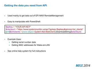 Getting the data you need from API 
» Used mainly to get data out of GFI MAX RemoteManagement 
» Easy to manipulate with PowerShell: 
$apikey = “YOUR API KEY" 
$clientsurl = "https://www.systemmonitor.us/api/?apikey=$apikey&service=list_clients" 
[xml]$xmlclients = (new-object System.Net.WebClient).DownloadString($clientsurl) 
» Example Uses: 
» Getting serial number data 
» Getting MAC addresses for Wake-on-LAN 
» See online help system for full instructions 
 