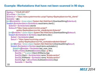 Example: Workstations that have not been scanned in 90 days 
$apikey = "YOUR API KEY" 
$CurrDate = Get-Date 
$clientsurl = "https://www.systemmonitor.us/api/?apikey=$apikey&service=list_clients" 
$wstable = @() 
[xml]$xmlclients = (new-object System.Net.WebClient).DownloadString($clientsurl) 
foreach ($xmlclientslist in $xmlclients.result.items.client) { 
$clientid = $xmlclientslist.clientid 
$sitesurl="https://www.systemmonitor.us/api/? 
apikey=$apikey&service=list_sites&clientid=$clientid" 
[xml]$xmlsites = (new-object System.Net.WebClient).DownloadString($sitesurl) 
foreach ($xmlsiteslist in $xmlsites.result.items.site) { 
$siteid = $xmlsiteslist.siteid 
$wsurl = "https://www.hound-dog.us/api/? 
apikey=$apikey&service=list_workstations&siteid=$siteid" 
[xml]$xmlws = (new-object System.Net.WebClient).DownloadString($wsurl) 
foreach ($xmlwslist in $xmlws.result.items.workstation) { 
[datetime]$wsdate = $xmlwslist.last_scan_time 
if (($CurrDate).Subtract($wsdate).Days -gt 90) { 
$wsObj = "" | select Client,WSName,Age 
$wsObj.Client = $xmlclientslist.name."#cdata-section" 
$wsObj.WSName = $xmlwslist.name."#cdata-section" 
$wsObj.Age = ($CurrDate).Subtract($wsdate).Days 
$wstable += $wsObj 
}}}} 
 