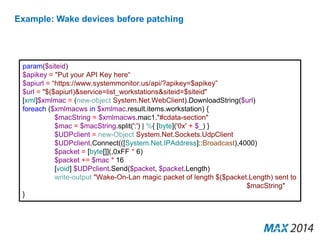 Example: Wake devices before patching 
param($siteid) 
$apikey = "Put your API Key here“ 
$apiurl = “https://www.systemmonitor.us/api/?apikey=$apikey” 
$url = "$($apiurl)&service=list_workstations&siteid=$siteid" 
[xml]$xmlmac = (new-object System.Net.WebClient).DownloadString($url) 
foreach ($xmlmacws in $xmlmac.result.items.workstation) { 
$macString = $xmlmacws.mac1."#cdata-section" 
$mac = $macString.split(':') | %{ [byte]('0x' + $_) } 
$UDPclient = new-Object System.Net.Sockets.UdpClient 
$UDPclient.Connect(([System.Net.IPAddress]::Broadcast),4000) 
$packet = [byte[]](,0xFF * 6) 
$packet += $mac * 16 
[void] $UDPclient.Send($packet, $packet.Length) 
write-output "Wake-On-Lan magic packet of length $($packet.Length) sent to 
$macString" 
} 
 