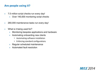 Are people using it? 
» 7.5 million script checks run every day! 
» Over 140,000 monitoring script checks 
» 260,000 maintenance tasks run every day! 
» What is it being used for? 
» Monitoring bespoke applications and hardware 
» Automating onboarding new clients 
• Automating software installation 
• Enforcing standard configurations 
» Regular scheduled maintenance 
» Automated fault resolution 
 