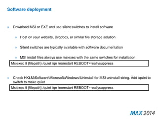 Software deployment 
» Download MSI or EXE and use silent switches to install software 
» Host on your website, Dropbox, or similar file storage solution 
» Silent switches are typically available with software documentation 
» MSI install files always use msiexec with the same switches for installation 
Msiexec /I {filepath} /quiet /qn /norestart REBOOT=reallysuppress 
» Check HKLMSoftwareMicrosoftWindowsUninstall for MSI uninstall string. Add /quiet to 
switch to make quiet 
Msiexec /I {filepath} /quiet /qn /norestart REBOOT=reallysuppress 
 