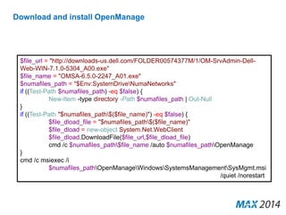 Download and install OpenManage 
$file_url = "http://downloads-us.dell.com/FOLDER00574377M/1/OM-SrvAdmin-Dell- 
Web-WIN-7.1.0-5304_A00.exe" 
$file_name = "OMSA-6.5.0-2247_A01.exe" 
$numafiles_path = "$Env:SystemDriveNumaNetworks" 
if ((Test-Path $numafiles_path) -eq $false) { 
New-Item -type directory -Path $numafiles_path | Out-Null 
} 
if ((Test-Path "$numafiles_path$($file_name)") -eq $false) { 
$file_dload_file = "$numafiles_path$($file_name)" 
$file_dload = new-object System.Net.WebClient 
$file_dload.DownloadFile($file_url,$file_dload_file) 
cmd /c $numafiles_path$file_name /auto $numafiles_pathOpenManage 
} 
cmd /c msiexec /i 
$numafiles_pathOpenManageWindowsSystemsManagementSysMgmt.msi 
/quiet /norestart 
 