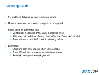 Preventing tickets 
» Fix problems detected by your monitoring scripts 
» Reduce the amount of tickets coming into your helpdesk 
» Setup using an automated task 
» Don’t run at a specified time, run at a specified event 
» Able to run at the failure of most checks (Service, Event, AV Update) 
» Script will run at next 24/7 check-in following failure 
» Examples: 
» Clear and start print spooler when service stops 
» Force AV definition update when definitions are old 
» Run disk cleanups when disk gets full 
 