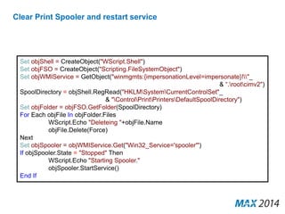 Clear Print Spooler and restart service 
Set objShell = CreateObject("WScript.Shell") 
Set objFSO = CreateObject("Scripting.FileSystemObject") 
Set objWMIService = GetObject("winmgmts:{impersonationLevel=impersonate}!"_ 
& “.rootcimv2") 
SpoolDirectory = objShell.RegRead("HKLMSystemCurrentControlSet"_ 
& "ControlPrintPrintersDefaultSpoolDirectory") 
Set objFolder = objFSO.GetFolder(SpoolDirectory) 
For Each objFile In objFolder.Files 
WScript.Echo "Deleteing "+objFile.Name 
objFile.Delete(Force) 
Next 
Set objSpooler = objWMIService.Get("Win32_Service='spooler'") 
If objSpooler.State = "Stopped" Then 
WScript.Echo "Starting Spooler." 
objSpooler.StartService() 
End If 
 