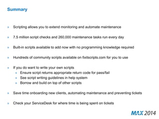 Summary 
» Scripting allows you to extend monitoring and automate maintenance 
» 7.5 million script checks and 260,000 maintenance tasks run every day 
» Built-in scripts available to add now with no programming knowledge required 
» Hundreds of community scripts available on fixitscripts.com for you to use 
» If you do want to write your own scripts 
» Ensure script returns appropriate return code for pass/fail 
» See script writing guidelines in help system 
» Borrow and build on top of other scripts 
» Save time onboarding new clients, automating maintenance and preventing tickets 
» Check your ServiceDesk for where time is being spent on tickets 
 