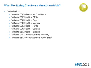 What Monitoring Checks are already available? 
» Virtualisation: 
» VMware ESXi – Datastore Free Space 
» VMware ESXi Health – CPUs 
» VMware ESXi Health – Fans 
» VMware ESXi Health – Memory 
» VMware ESXi Health – PSUs 
» VMware ESXi Health – Sensors 
» VMware ESXi Health – Storage 
» VMware ESXi – Virtual Machine Inventory 
» VMware ESXi – Virtual Machine Power State 
 