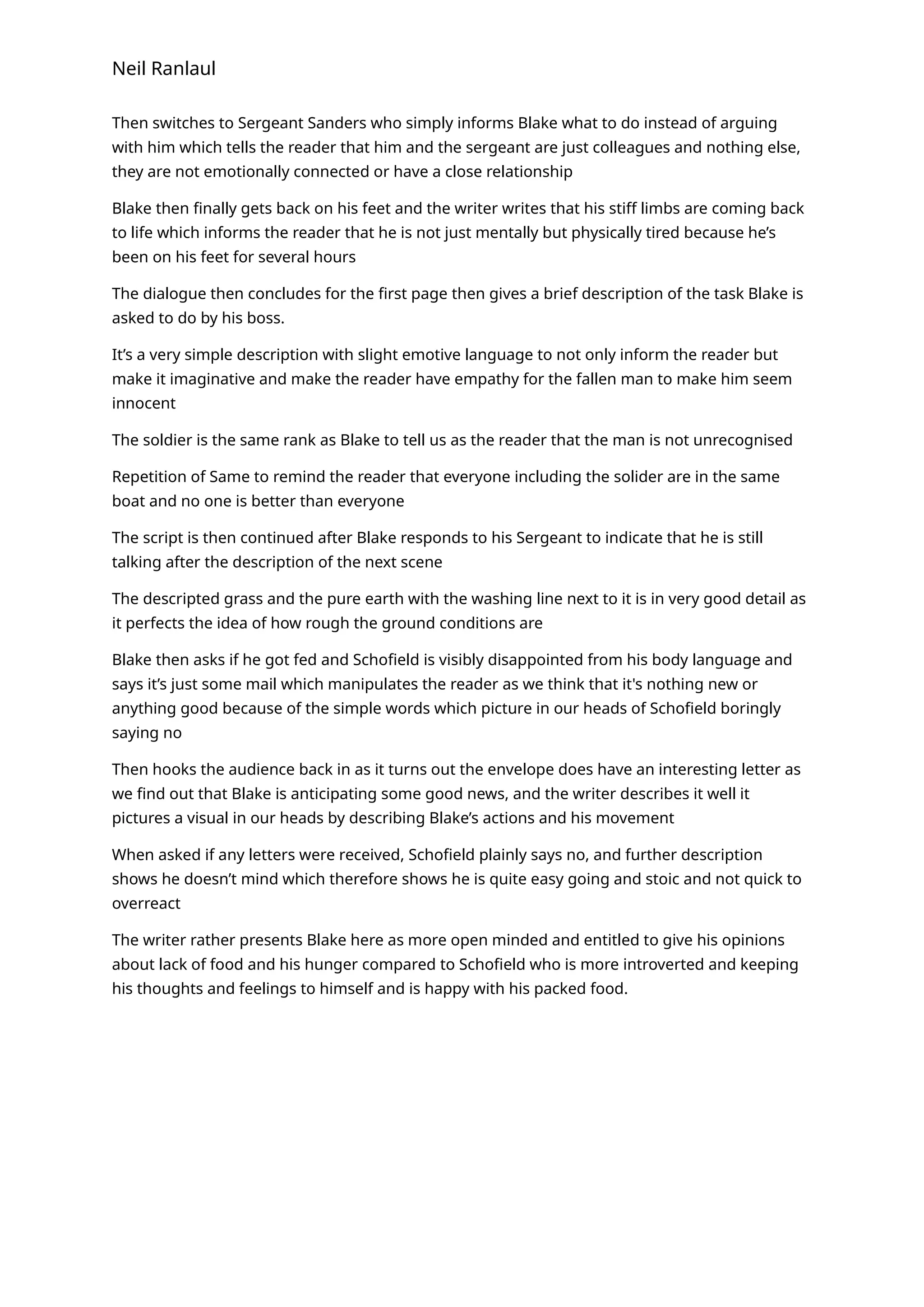 Neil Ranlaul
Then switches to Sergeant Sanders who simply informs Blake what to do instead of arguing
with him which tells the reader that him and the sergeant are just colleagues and nothing else,
they are not emotionally connected or have a close relationship
Blake then finally gets back on his feet and the writer writes that his stiff limbs are coming back
to life which informs the reader that he is not just mentally but physically tired because he’s
been on his feet for several hours
The dialogue then concludes for the first page then gives a brief description of the task Blake is
asked to do by his boss.
It’s a very simple description with slight emotive language to not only inform the reader but
make it imaginative and make the reader have empathy for the fallen man to make him seem
innocent
The soldier is the same rank as Blake to tell us as the reader that the man is not unrecognised
Repetition of Same to remind the reader that everyone including the solider are in the same
boat and no one is better than everyone
The script is then continued after Blake responds to his Sergeant to indicate that he is still
talking after the description of the next scene
The descripted grass and the pure earth with the washing line next to it is in very good detail as
it perfects the idea of how rough the ground conditions are
Blake then asks if he got fed and Schofield is visibly disappointed from his body language and
says it’s just some mail which manipulates the reader as we think that it's nothing new or
anything good because of the simple words which picture in our heads of Schofield boringly
saying no
Then hooks the audience back in as it turns out the envelope does have an interesting letter as
we find out that Blake is anticipating some good news, and the writer describes it well it
pictures a visual in our heads by describing Blake’s actions and his movement
When asked if any letters were received, Schofield plainly says no, and further description
shows he doesn’t mind which therefore shows he is quite easy going and stoic and not quick to
overreact
The writer rather presents Blake here as more open minded and entitled to give his opinions
about lack of food and his hunger compared to Schofield who is more introverted and keeping
his thoughts and feelings to himself and is happy with his packed food.
 