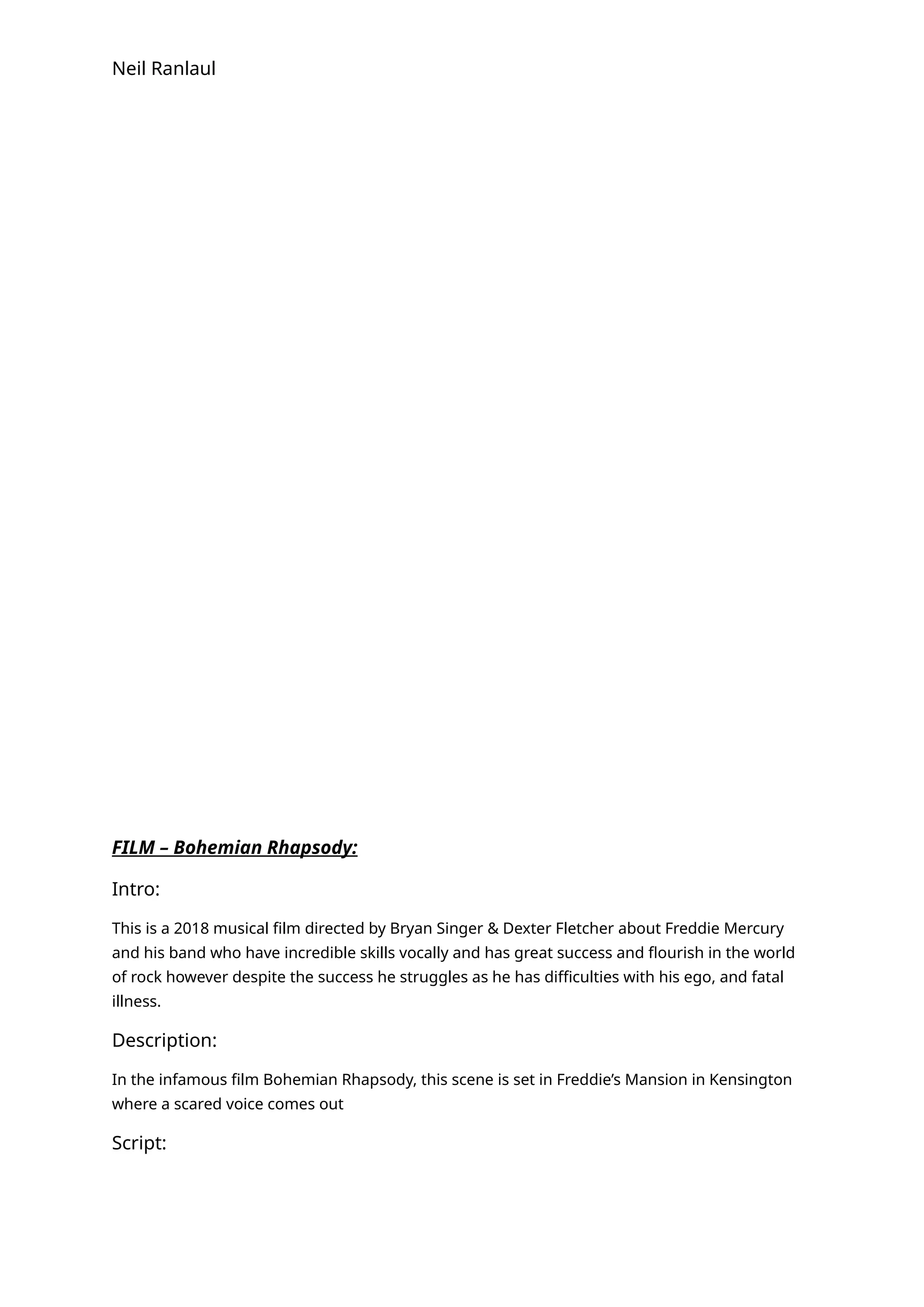 Neil Ranlaul
FILM – Bohemian Rhapsody:
Intro:
This is a 2018 musical film directed by Bryan Singer & Dexter Fletcher about Freddie Mercury
and his band who have incredible skills vocally and has great success and flourish in the world
of rock however despite the success he struggles as he has difficulties with his ego, and fatal
illness.
Description:
In the infamous film Bohemian Rhapsody, this scene is set in Freddie’s Mansion in Kensington
where a scared voice comes out
Script:
 