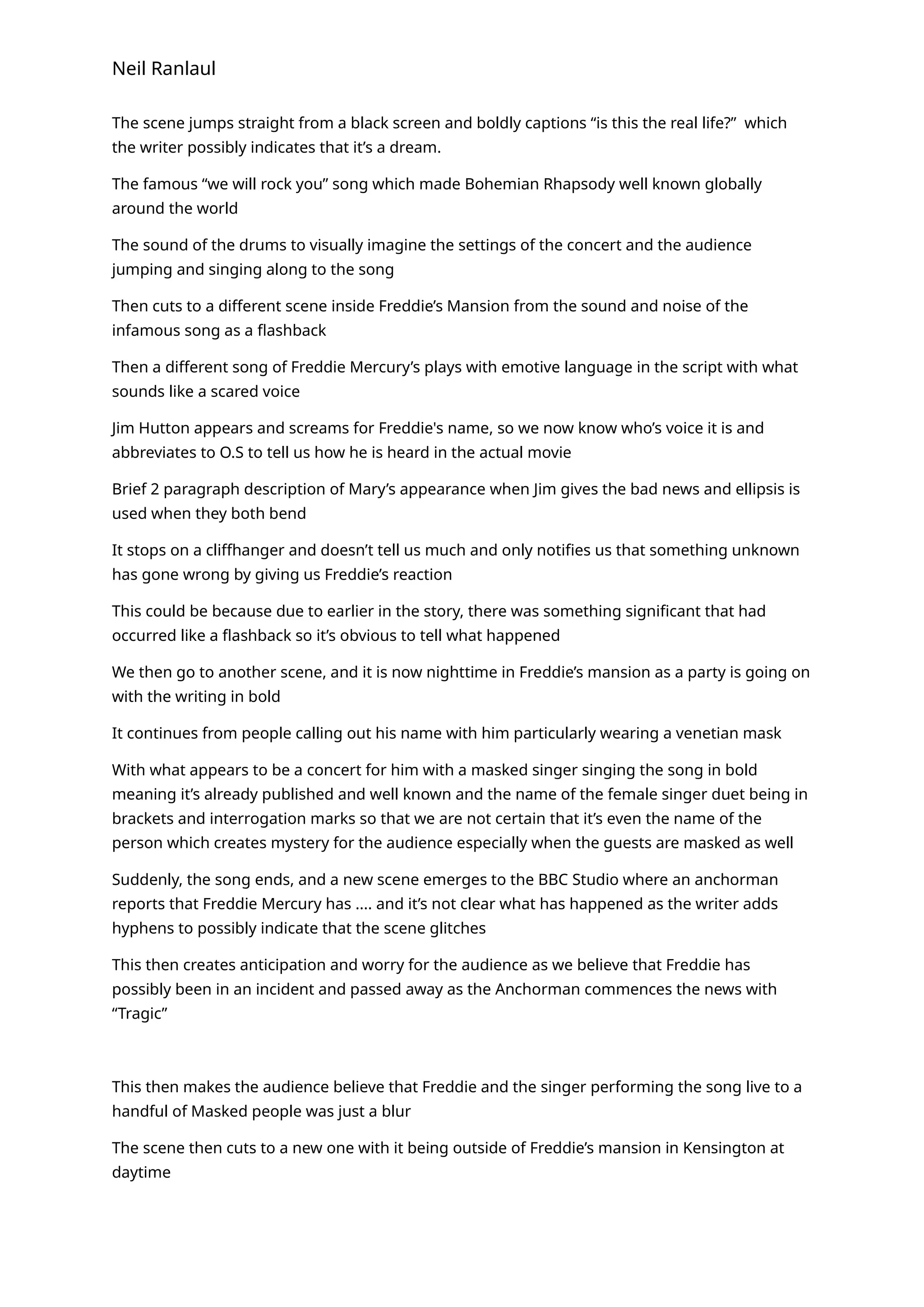 Neil Ranlaul
The scene jumps straight from a black screen and boldly captions “is this the real life?” which
the writer possibly indicates that it’s a dream.
The famous “we will rock you” song which made Bohemian Rhapsody well known globally
around the world
The sound of the drums to visually imagine the settings of the concert and the audience
jumping and singing along to the song
Then cuts to a different scene inside Freddie’s Mansion from the sound and noise of the
infamous song as a flashback
Then a different song of Freddie Mercury’s plays with emotive language in the script with what
sounds like a scared voice
Jim Hutton appears and screams for Freddie's name, so we now know who’s voice it is and
abbreviates to O.S to tell us how he is heard in the actual movie
Brief 2 paragraph description of Mary’s appearance when Jim gives the bad news and ellipsis is
used when they both bend
It stops on a cliffhanger and doesn’t tell us much and only notifies us that something unknown
has gone wrong by giving us Freddie’s reaction
This could be because due to earlier in the story, there was something significant that had
occurred like a flashback so it’s obvious to tell what happened
We then go to another scene, and it is now nighttime in Freddie’s mansion as a party is going on
with the writing in bold
It continues from people calling out his name with him particularly wearing a venetian mask
With what appears to be a concert for him with a masked singer singing the song in bold
meaning it’s already published and well known and the name of the female singer duet being in
brackets and interrogation marks so that we are not certain that it’s even the name of the
person which creates mystery for the audience especially when the guests are masked as well
Suddenly, the song ends, and a new scene emerges to the BBC Studio where an anchorman
reports that Freddie Mercury has .... and it’s not clear what has happened as the writer adds
hyphens to possibly indicate that the scene glitches
This then creates anticipation and worry for the audience as we believe that Freddie has
possibly been in an incident and passed away as the Anchorman commences the news with
“Tragic”
This then makes the audience believe that Freddie and the singer performing the song live to a
handful of Masked people was just a blur
The scene then cuts to a new one with it being outside of Freddie’s mansion in Kensington at
daytime
 