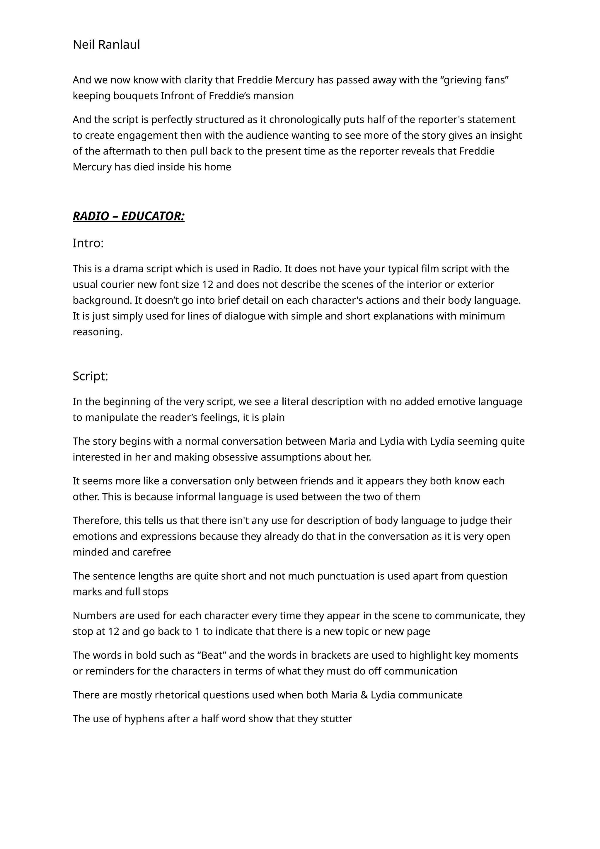 Neil Ranlaul
And we now know with clarity that Freddie Mercury has passed away with the “grieving fans”
keeping bouquets Infront of Freddie’s mansion
And the script is perfectly structured as it chronologically puts half of the reporter's statement
to create engagement then with the audience wanting to see more of the story gives an insight
of the aftermath to then pull back to the present time as the reporter reveals that Freddie
Mercury has died inside his home
RADIO – EDUCATOR:
Intro:
This is a drama script which is used in Radio. It does not have your typical film script with the
usual courier new font size 12 and does not describe the scenes of the interior or exterior
background. It doesn’t go into brief detail on each character's actions and their body language.
It is just simply used for lines of dialogue with simple and short explanations with minimum
reasoning.
Script:
In the beginning of the very script, we see a literal description with no added emotive language
to manipulate the reader’s feelings, it is plain
The story begins with a normal conversation between Maria and Lydia with Lydia seeming quite
interested in her and making obsessive assumptions about her.
It seems more like a conversation only between friends and it appears they both know each
other. This is because informal language is used between the two of them
Therefore, this tells us that there isn't any use for description of body language to judge their
emotions and expressions because they already do that in the conversation as it is very open
minded and carefree
The sentence lengths are quite short and not much punctuation is used apart from question
marks and full stops
Numbers are used for each character every time they appear in the scene to communicate, they
stop at 12 and go back to 1 to indicate that there is a new topic or new page
The words in bold such as “Beat” and the words in brackets are used to highlight key moments
or reminders for the characters in terms of what they must do off communication
There are mostly rhetorical questions used when both Maria & Lydia communicate
The use of hyphens after a half word show that they stutter
 