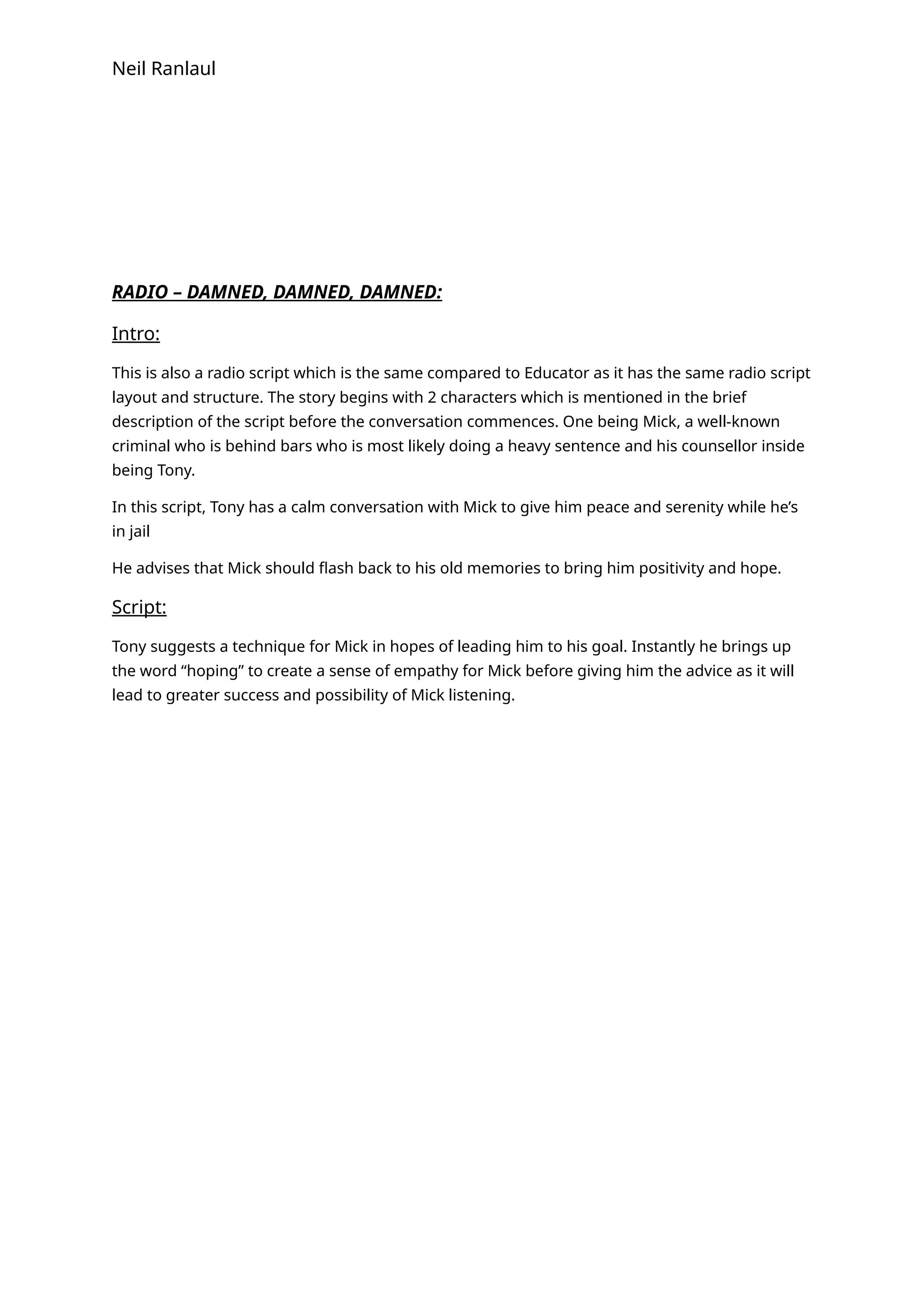 Neil Ranlaul
RADIO – DAMNED, DAMNED, DAMNED:
Intro:
This is also a radio script which is the same compared to Educator as it has the same radio script
layout and structure. The story begins with 2 characters which is mentioned in the brief
description of the script before the conversation commences. One being Mick, a well-known
criminal who is behind bars who is most likely doing a heavy sentence and his counsellor inside
being Tony.
In this script, Tony has a calm conversation with Mick to give him peace and serenity while he’s
in jail
He advises that Mick should flash back to his old memories to bring him positivity and hope.
Script:
Tony suggests a technique for Mick in hopes of leading him to his goal. Instantly he brings up
the word “hoping” to create a sense of empathy for Mick before giving him the advice as it will
lead to greater success and possibility of Mick listening.
 