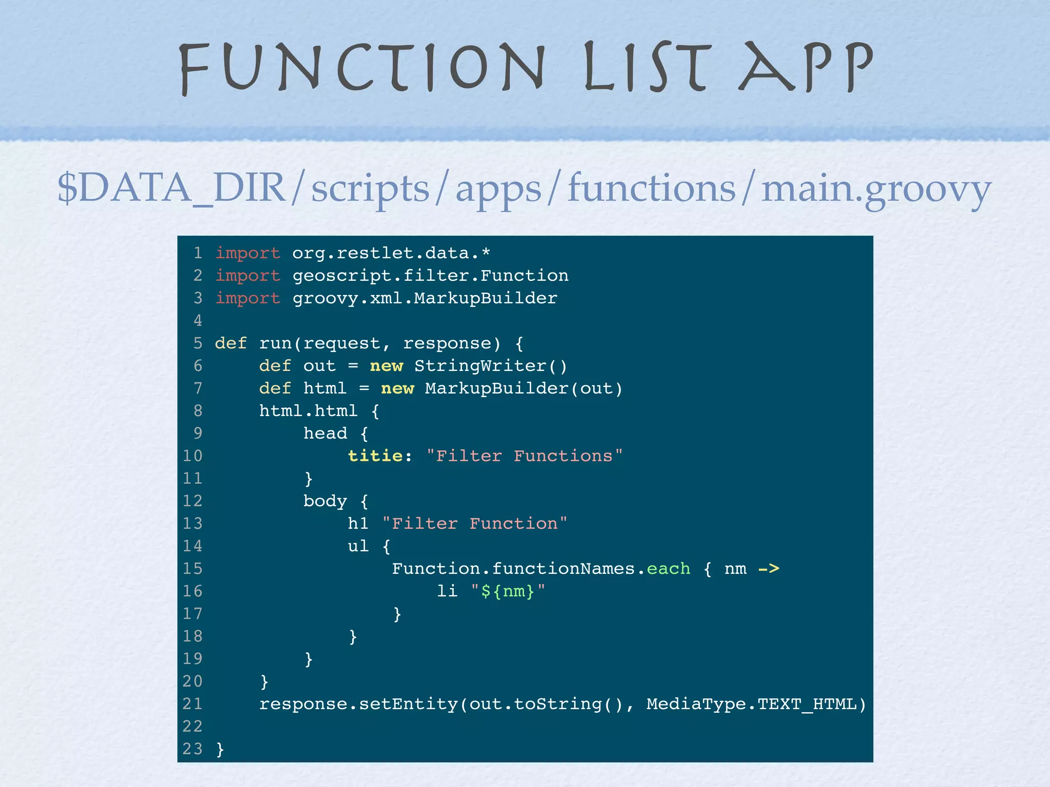 Function List app
1 import org.restlet.data.*
2 import geoscript.filter.Function
3 import groovy.xml.MarkupBuilder
4
5 def run(request, response) {
6 def out = new StringWriter()
7 def html = new MarkupBuilder(out)
8 html.html {
9 head {
10 titie: "Filter Functions"
11 }
12 body {
13 h1 "Filter Function"
14 ul {
15 Function.functionNames.each { nm ->
16 li "${nm}"
17 }
18 }
19 }
20 }
21 response.setEntity(out.toString(), MediaType.TEXT_HTML)
22
23 }
$DATA_DIR/scripts/apps/functions/main.groovy
 