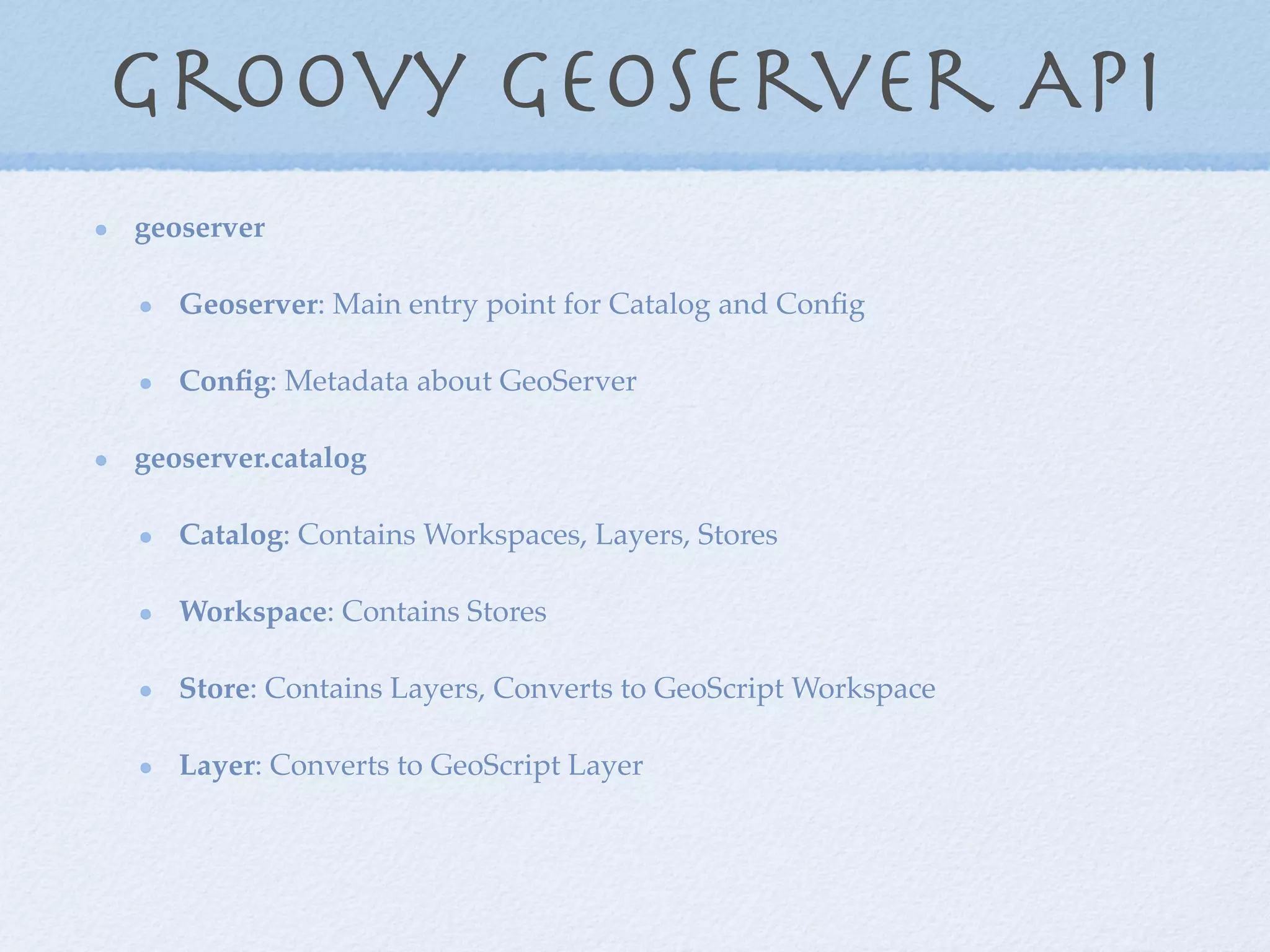 Groovy Geoserver API
geoserver
Geoserver: Main entry point for Catalog and Conﬁg
Conﬁg: Metadata about GeoServer
geoserver.catalog
Catalog: Contains Workspaces, Layers, Stores
Workspace: Contains Stores
Store: Contains Layers, Converts to GeoScript Workspace
Layer: Converts to GeoScript Layer
 