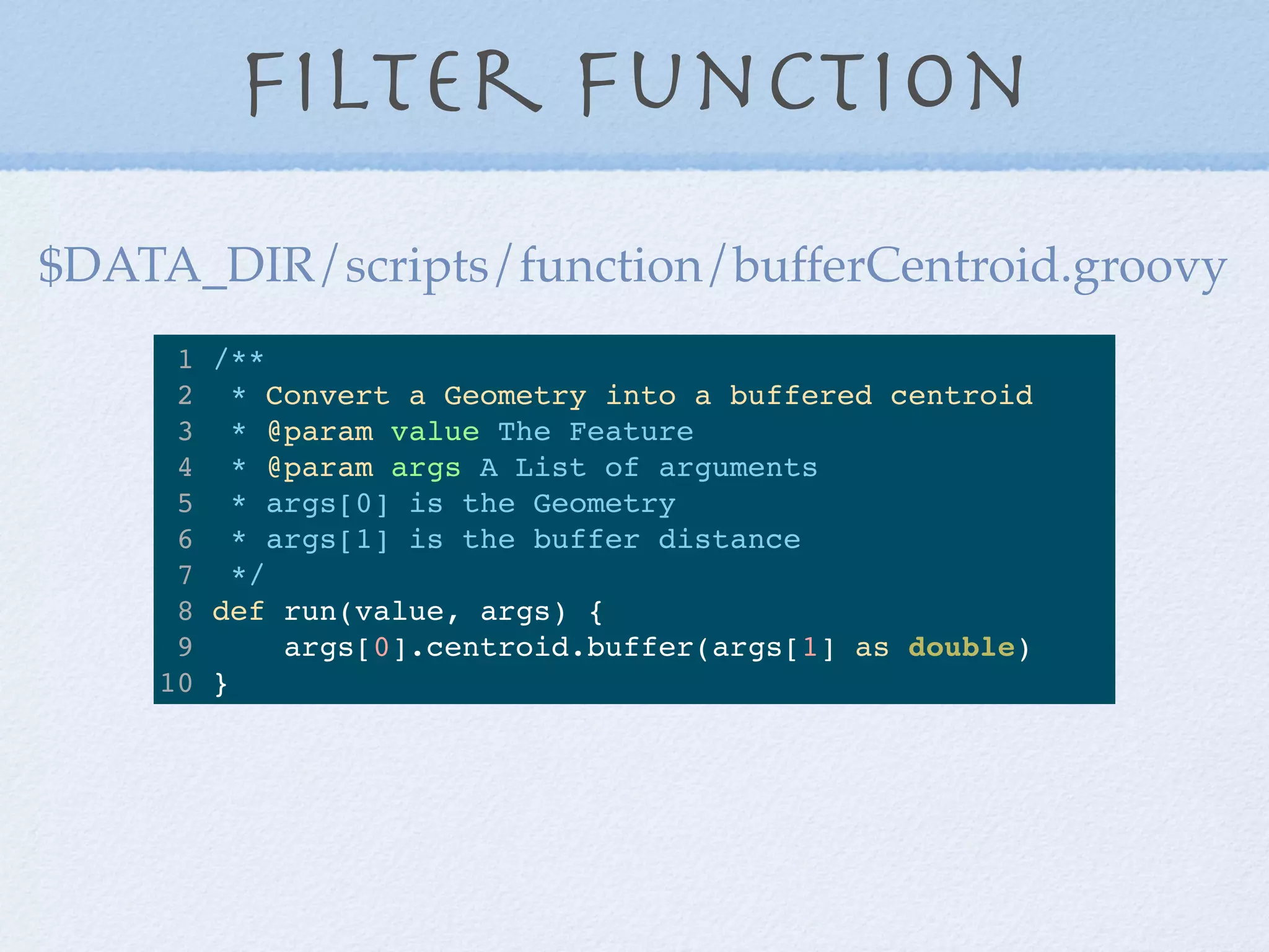 Filter Function
1 /**
2 * Convert a Geometry into a buffered centroid
3 * @param value The Feature
4 * @param args A List of arguments
5 * args[0] is the Geometry
6 * args[1] is the buffer distance
7 */
8 def run(value, args) {
9 args[0].centroid.buffer(args[1] as double)
10 }
$DATA_DIR/scripts/function/bufferCentroid.groovy
 