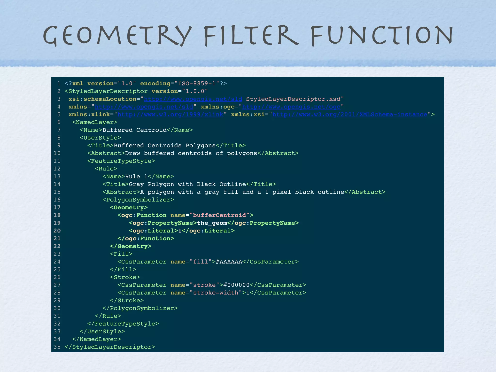 Geometry ﬁlter function
1 <?xml version="1.0" encoding="ISO-8859-1"?>
2 <StyledLayerDescriptor version="1.0.0"
3 xsi:schemaLocation="http://www.opengis.net/sld StyledLayerDescriptor.xsd"
4 xmlns="http://www.opengis.net/sld" xmlns:ogc="http://www.opengis.net/ogc"
5 xmlns:xlink="http://www.w3.org/1999/xlink" xmlns:xsi="http://www.w3.org/2001/XMLSchema-instance">
6 <NamedLayer>
7 <Name>Buffered Centroid</Name>
8 <UserStyle>
9 <Title>Buffered Centroids Polygons</Title>
10 <Abstract>Draw buffered centroids of polygons</Abstract>
11 <FeatureTypeStyle>
12 <Rule>
13 <Name>Rule 1</Name>
14 <Title>Gray Polygon with Black Outline</Title>
15 <Abstract>A polygon with a gray fill and a 1 pixel black outline</Abstract>
16 <PolygonSymbolizer>
17 <Geometry>
18 <ogc:Function name="bufferCentroid">
19 <ogc:PropertyName>the_geom</ogc:PropertyName>
20 <ogc:Literal>1</ogc:Literal>
21 </ogc:Function>
22 </Geometry>
23 <Fill>
24 <CssParameter name="fill">#AAAAAA</CssParameter>
25 </Fill>
26 <Stroke>
27 <CssParameter name="stroke">#000000</CssParameter>
28 <CssParameter name="stroke-width">1</CssParameter>
29 </Stroke>
30 </PolygonSymbolizer>
31 </Rule>
32 </FeatureTypeStyle>
33 </UserStyle>
34 </NamedLayer>
35 </StyledLayerDescriptor>
 