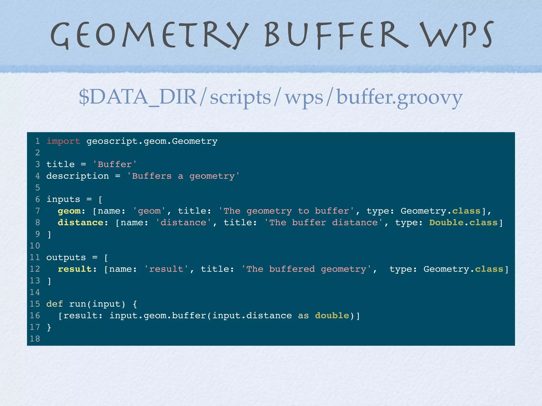 Geometry Buffer WPS
1 import geoscript.geom.Geometry
2
3 title = 'Buffer'
4 description = 'Buffers a geometry'
5
6 inputs = [
7 geom: [name: 'geom', title: 'The geometry to buffer', type: Geometry.class],
8 distance: [name: 'distance', title: 'The buffer distance', type: Double.class]
9 ]
10
11 outputs = [
12 result: [name: 'result', title: 'The buffered geometry', type: Geometry.class]
13 ]
14
15 def run(input) {
16 [result: input.geom.buffer(input.distance as double)]
17 }
18
$DATA_DIR/scripts/wps/buffer.groovy
 