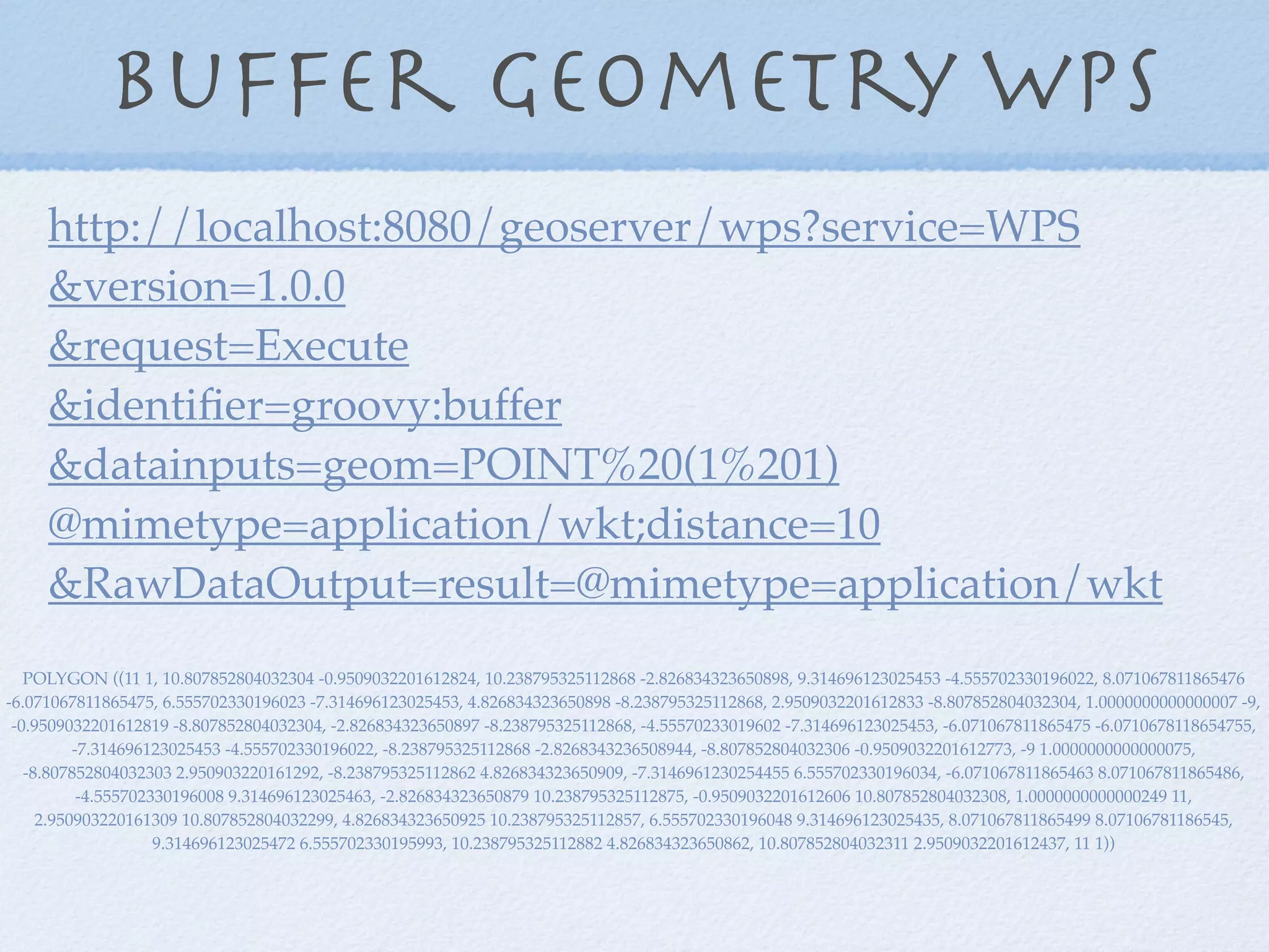 Buffer geometry WPS
POLYGON ((11 1, 10.807852804032304 -0.9509032201612824, 10.238795325112868 -2.826834323650898, 9.314696123025453 -4.555702330196022, 8.071067811865476
-6.071067811865475, 6.555702330196023 -7.314696123025453, 4.826834323650898 -8.238795325112868, 2.9509032201612833 -8.807852804032304, 1.0000000000000007 -9,
-0.9509032201612819 -8.807852804032304, -2.826834323650897 -8.238795325112868, -4.55570233019602 -7.314696123025453, -6.071067811865475 -6.0710678118654755,
-7.314696123025453 -4.555702330196022, -8.238795325112868 -2.8268343236508944, -8.807852804032306 -0.9509032201612773, -9 1.0000000000000075,
-8.807852804032303 2.950903220161292, -8.238795325112862 4.826834323650909, -7.3146961230254455 6.555702330196034, -6.071067811865463 8.071067811865486,
-4.555702330196008 9.314696123025463, -2.826834323650879 10.238795325112875, -0.9509032201612606 10.807852804032308, 1.0000000000000249 11,
2.950903220161309 10.807852804032299, 4.826834323650925 10.238795325112857, 6.555702330196048 9.314696123025435, 8.071067811865499 8.07106781186545,
9.314696123025472 6.555702330195993, 10.238795325112882 4.826834323650862, 10.807852804032311 2.9509032201612437, 11 1))
http://localhost:8080/geoserver/wps?service=WPS
&version=1.0.0
&request=Execute
&identiﬁer=groovy:buffer
&datainputs=geom=POINT%20(1%201)
@mimetype=application/wkt;distance=10
&RawDataOutput=result=@mimetype=application/wkt
 