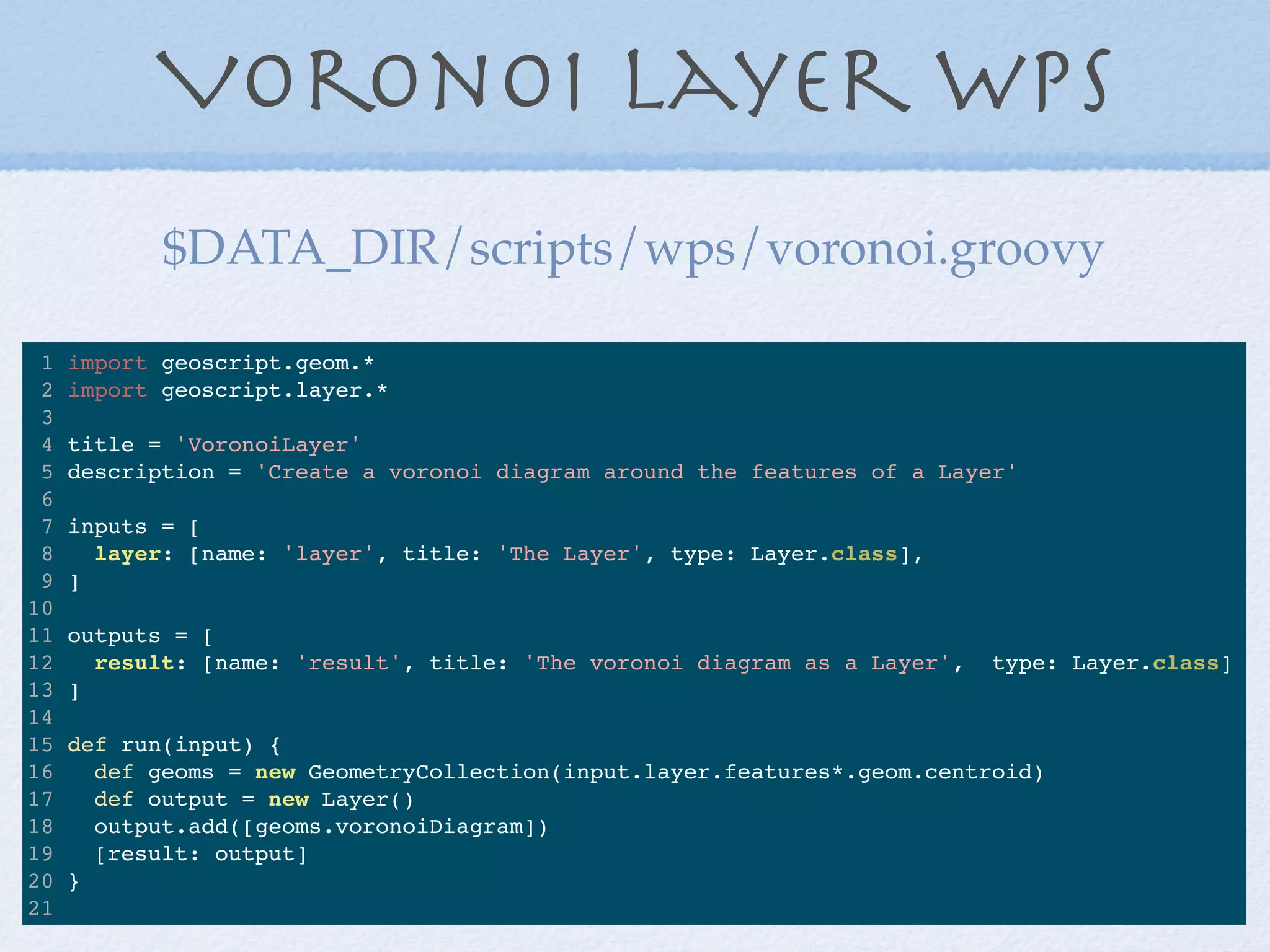 Voronoi Layer WPS
1 import geoscript.geom.*
2 import geoscript.layer.*
3
4 title = 'VoronoiLayer'
5 description = 'Create a voronoi diagram around the features of a Layer'
6
7 inputs = [
8 layer: [name: 'layer', title: 'The Layer', type: Layer.class],
9 ]
10
11 outputs = [
12 result: [name: 'result', title: 'The voronoi diagram as a Layer', type: Layer.class]
13 ]
14
15 def run(input) {
16 def geoms = new GeometryCollection(input.layer.features*.geom.centroid)
17 def output = new Layer()
18 output.add([geoms.voronoiDiagram])
19 [result: output]
20 }
21
$DATA_DIR/scripts/wps/voronoi.groovy
 