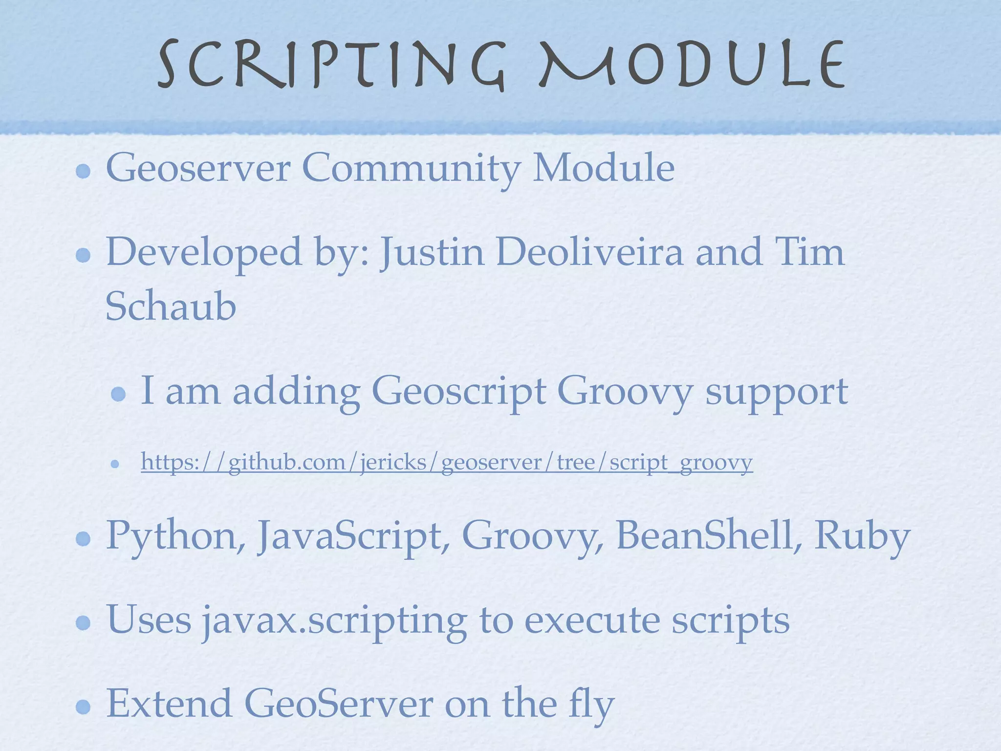 Scripting Module
Geoserver Community Module
Developed by: Justin Deoliveira and Tim
Schaub
I am adding Geoscript Groovy support
https://github.com/jericks/geoserver/tree/script_groovy
Python, JavaScript, Groovy, BeanShell, Ruby
Uses javax.scripting to execute scripts
Extend GeoServer on the ﬂy
 