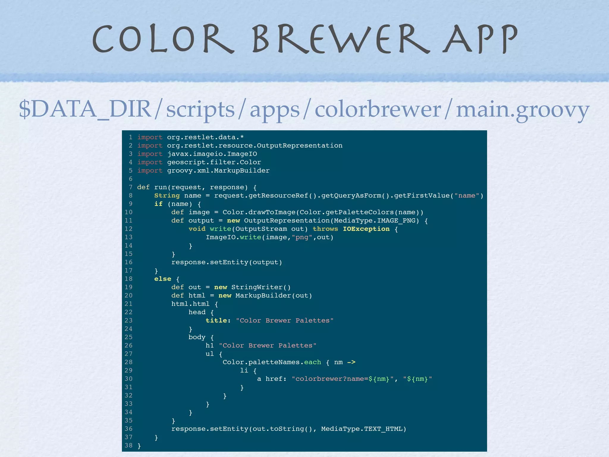 Color Brewer App
1 import org.restlet.data.*
2 import org.restlet.resource.OutputRepresentation
3 import javax.imageio.ImageIO
4 import geoscript.filter.Color
5 import groovy.xml.MarkupBuilder
6
7 def run(request, response) {
8 String name = request.getResourceRef().getQueryAsForm().getFirstValue("name")
9 if (name) {
10 def image = Color.drawToImage(Color.getPaletteColors(name))
11 def output = new OutputRepresentation(MediaType.IMAGE_PNG) {
12 void write(OutputStream out) throws IOException {
13 ImageIO.write(image,"png",out)
14 }
15 }
16 response.setEntity(output)
17 }
18 else {
19 def out = new StringWriter()
20 def html = new MarkupBuilder(out)
21 html.html {
22 head {
23 title: "Color Brewer Palettes"
24 }
25 body {
26 h1 "Color Brewer Palettes"
27 ul {
28 Color.paletteNames.each { nm ->
29 li {
30 a href: "colorbrewer?name=${nm}", "${nm}"
31 }
32 }
33 }
34 }
35 }
36 response.setEntity(out.toString(), MediaType.TEXT_HTML)
37 }
38 }
$DATA_DIR/scripts/apps/colorbrewer/main.groovy
 