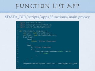 Function List app
1 import org.restlet.data.*
2 import geoscript.filter.Function
3 import groovy.xml.MarkupBuilder
4
5 def run(request, response) {
6 def out = new StringWriter()
7 def html = new MarkupBuilder(out)
8 html.html {
9 head {
10 titie: "Filter Functions"
11 }
12 body {
13 h1 "Filter Function"
14 ul {
15 Function.functionNames.each { nm ->
16 li "${nm}"
17 }
18 }
19 }
20 }
21 response.setEntity(out.toString(), MediaType.TEXT_HTML)
22
23 }
$DATA_DIR/scripts/apps/functions/main.groovy
 