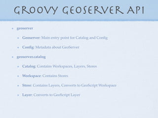 Groovy Geoserver API
geoserver
Geoserver: Main entry point for Catalog and Conﬁg
Conﬁg: Metadata about GeoServer
geoserver.catalog
Catalog: Contains Workspaces, Layers, Stores
Workspace: Contains Stores
Store: Contains Layers, Converts to GeoScript Workspace
Layer: Converts to GeoScript Layer
 