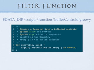 Filter Function
1 /**
2 * Convert a Geometry into a buffered centroid
3 * @param value The Feature
4 * @param args A List of arguments
5 * args[0] is the Geometry
6 * args[1] is the buffer distance
7 */
8 def run(value, args) {
9 args[0].centroid.buffer(args[1] as double)
10 }
$DATA_DIR/scripts/function/bufferCentroid.groovy
 