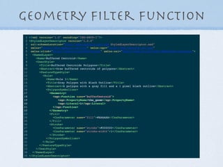 Geometry ﬁlter function
1 <?xml version="1.0" encoding="ISO-8859-1"?>
2 <StyledLayerDescriptor version="1.0.0"
3 xsi:schemaLocation="http://www.opengis.net/sld StyledLayerDescriptor.xsd"
4 xmlns="http://www.opengis.net/sld" xmlns:ogc="http://www.opengis.net/ogc"
5 xmlns:xlink="http://www.w3.org/1999/xlink" xmlns:xsi="http://www.w3.org/2001/XMLSchema-instance">
6 <NamedLayer>
7 <Name>Buffered Centroid</Name>
8 <UserStyle>
9 <Title>Buffered Centroids Polygons</Title>
10 <Abstract>Draw buffered centroids of polygons</Abstract>
11 <FeatureTypeStyle>
12 <Rule>
13 <Name>Rule 1</Name>
14 <Title>Gray Polygon with Black Outline</Title>
15 <Abstract>A polygon with a gray fill and a 1 pixel black outline</Abstract>
16 <PolygonSymbolizer>
17 <Geometry>
18 <ogc:Function name="bufferCentroid">
19 <ogc:PropertyName>the_geom</ogc:PropertyName>
20 <ogc:Literal>1</ogc:Literal>
21 </ogc:Function>
22 </Geometry>
23 <Fill>
24 <CssParameter name="fill">#AAAAAA</CssParameter>
25 </Fill>
26 <Stroke>
27 <CssParameter name="stroke">#000000</CssParameter>
28 <CssParameter name="stroke-width">1</CssParameter>
29 </Stroke>
30 </PolygonSymbolizer>
31 </Rule>
32 </FeatureTypeStyle>
33 </UserStyle>
34 </NamedLayer>
35 </StyledLayerDescriptor>
 