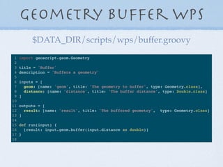 Geometry Buffer WPS
1 import geoscript.geom.Geometry
2
3 title = 'Buffer'
4 description = 'Buffers a geometry'
5
6 inputs = [
7 geom: [name: 'geom', title: 'The geometry to buffer', type: Geometry.class],
8 distance: [name: 'distance', title: 'The buffer distance', type: Double.class]
9 ]
10
11 outputs = [
12 result: [name: 'result', title: 'The buffered geometry', type: Geometry.class]
13 ]
14
15 def run(input) {
16 [result: input.geom.buffer(input.distance as double)]
17 }
18
$DATA_DIR/scripts/wps/buffer.groovy
 