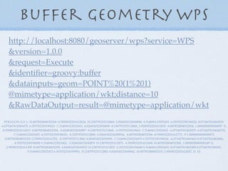 Buffer geometry WPS
POLYGON ((11 1, 10.807852804032304 -0.9509032201612824, 10.238795325112868 -2.826834323650898, 9.314696123025453 -4.555702330196022, 8.071067811865476
-6.071067811865475, 6.555702330196023 -7.314696123025453, 4.826834323650898 -8.238795325112868, 2.9509032201612833 -8.807852804032304, 1.0000000000000007 -9,
-0.9509032201612819 -8.807852804032304, -2.826834323650897 -8.238795325112868, -4.55570233019602 -7.314696123025453, -6.071067811865475 -6.0710678118654755,
-7.314696123025453 -4.555702330196022, -8.238795325112868 -2.8268343236508944, -8.807852804032306 -0.9509032201612773, -9 1.0000000000000075,
-8.807852804032303 2.950903220161292, -8.238795325112862 4.826834323650909, -7.3146961230254455 6.555702330196034, -6.071067811865463 8.071067811865486,
-4.555702330196008 9.314696123025463, -2.826834323650879 10.238795325112875, -0.9509032201612606 10.807852804032308, 1.0000000000000249 11,
2.950903220161309 10.807852804032299, 4.826834323650925 10.238795325112857, 6.555702330196048 9.314696123025435, 8.071067811865499 8.07106781186545,
9.314696123025472 6.555702330195993, 10.238795325112882 4.826834323650862, 10.807852804032311 2.9509032201612437, 11 1))
http://localhost:8080/geoserver/wps?service=WPS
&version=1.0.0
&request=Execute
&identiﬁer=groovy:buffer
&datainputs=geom=POINT%20(1%201)
@mimetype=application/wkt;distance=10
&RawDataOutput=result=@mimetype=application/wkt
 