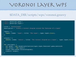Voronoi Layer WPS
1 import geoscript.geom.*
2 import geoscript.layer.*
3
4 title = 'VoronoiLayer'
5 description = 'Create a voronoi diagram around the features of a Layer'
6
7 inputs = [
8 layer: [name: 'layer', title: 'The Layer', type: Layer.class],
9 ]
10
11 outputs = [
12 result: [name: 'result', title: 'The voronoi diagram as a Layer', type: Layer.class]
13 ]
14
15 def run(input) {
16 def geoms = new GeometryCollection(input.layer.features*.geom.centroid)
17 def output = new Layer()
18 output.add([geoms.voronoiDiagram])
19 [result: output]
20 }
21
$DATA_DIR/scripts/wps/voronoi.groovy
 