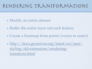 Rendering transformations
Modify an entire dataset
Buffer the entire layer not each feature
Create a heatmap from points (vector to raster)
http://docs.geoserver.org/latest/en/user/
styling/sld-extensions/rendering-
transform.html
 