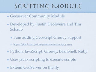 Scripting Module
Geoserver Community Module
Developed by: Justin Deoliveira and Tim
Schaub
I am adding Geoscript Groovy support
https://github.com/jericks/geoserver/tree/script_groovy
Python, JavaScript, Groovy, BeanShell, Ruby
Uses javax.scripting to execute scripts
Extend GeoServer on the ﬂy
 