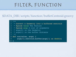 Filter Function
1 /**
2 * Convert a Geometry into a buffered centroid
3 * @param value The Feature
4 * @param args A List ...