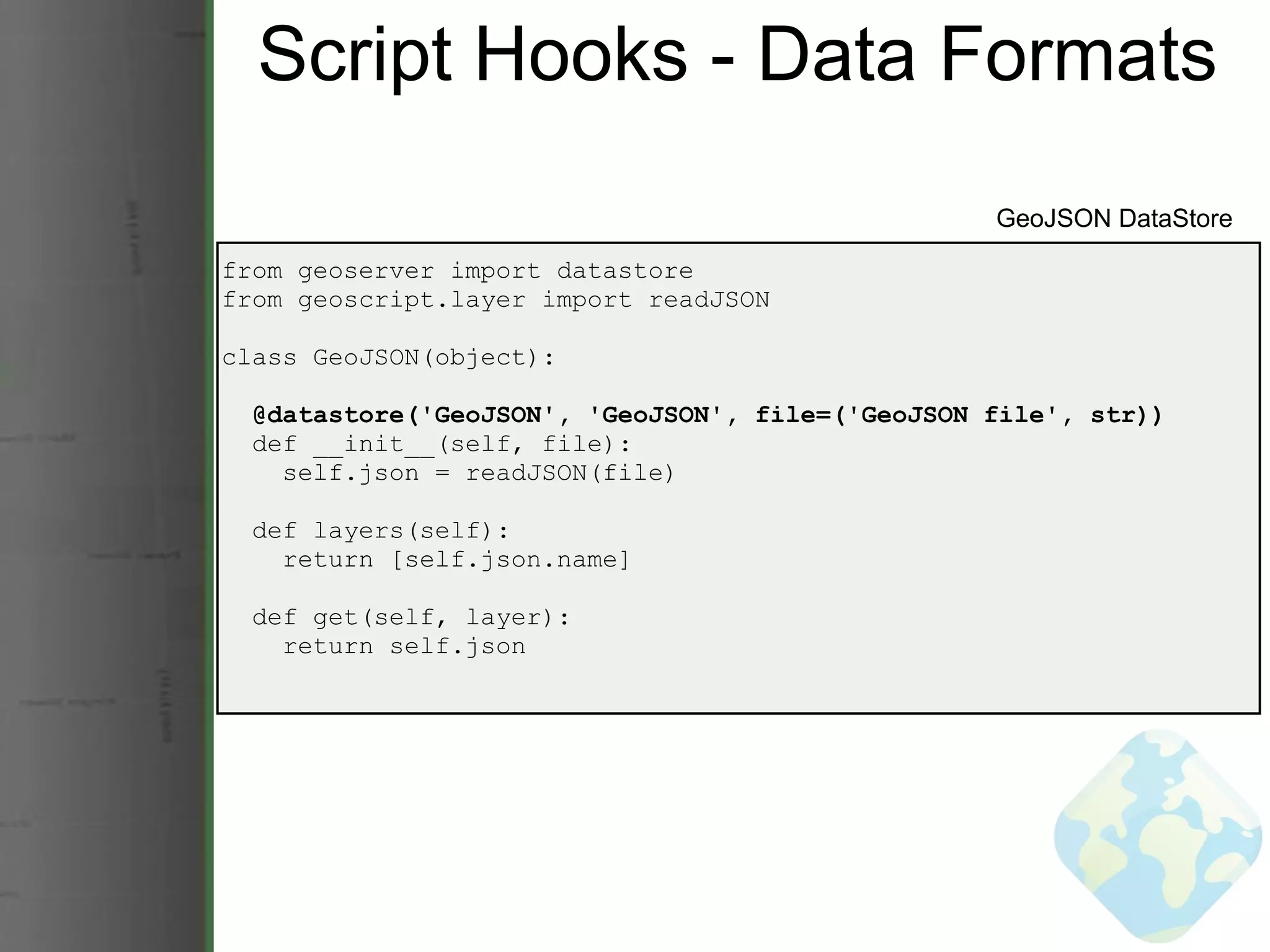 Script Hooks - Data Formats from geoserver import datastore from geoscript.layer import readJSON class GeoJSON(object):    @datastore('GeoJSON', 'GeoJSON', file=('GeoJSON file', str))    def __init__(self, file):      self.json = readJSON(file)    def layers(self):      return [self.json.name]    def get(self, layer):      return self.json GeoJSON DataStore 