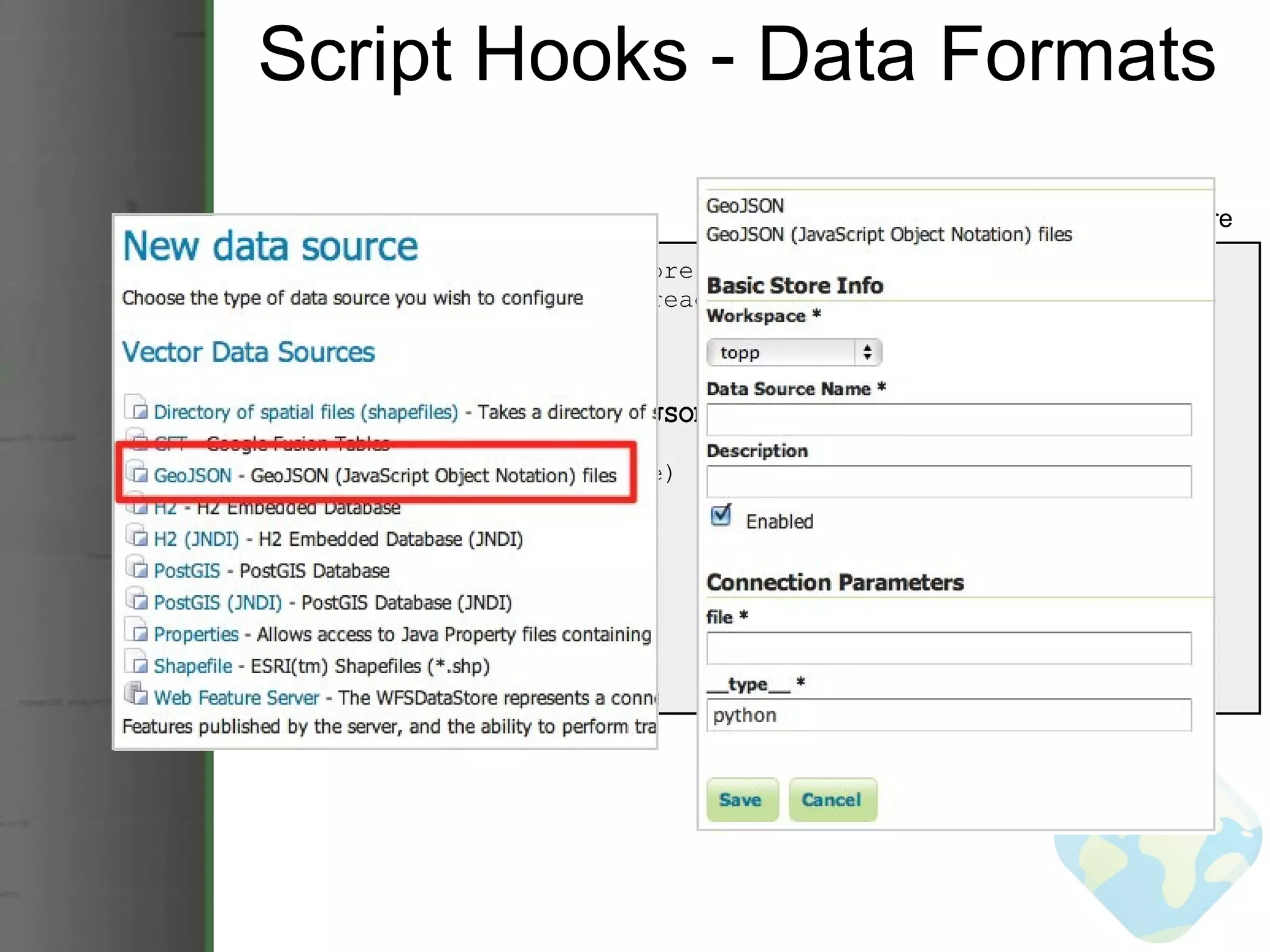 Script Hooks - Data Formats from geoserver import datastore from geoscript.layer import readJSON class GeoJSON(object):    @datastore('GeoJSON', 'GeoJSON', file=('GeoJSON file', str))    def __init__(self, file):      self.json = readJSON(file)    def layers(self):      return [self.json.name]    def get(self, layer):      return self.json GeoJSON DataStore 