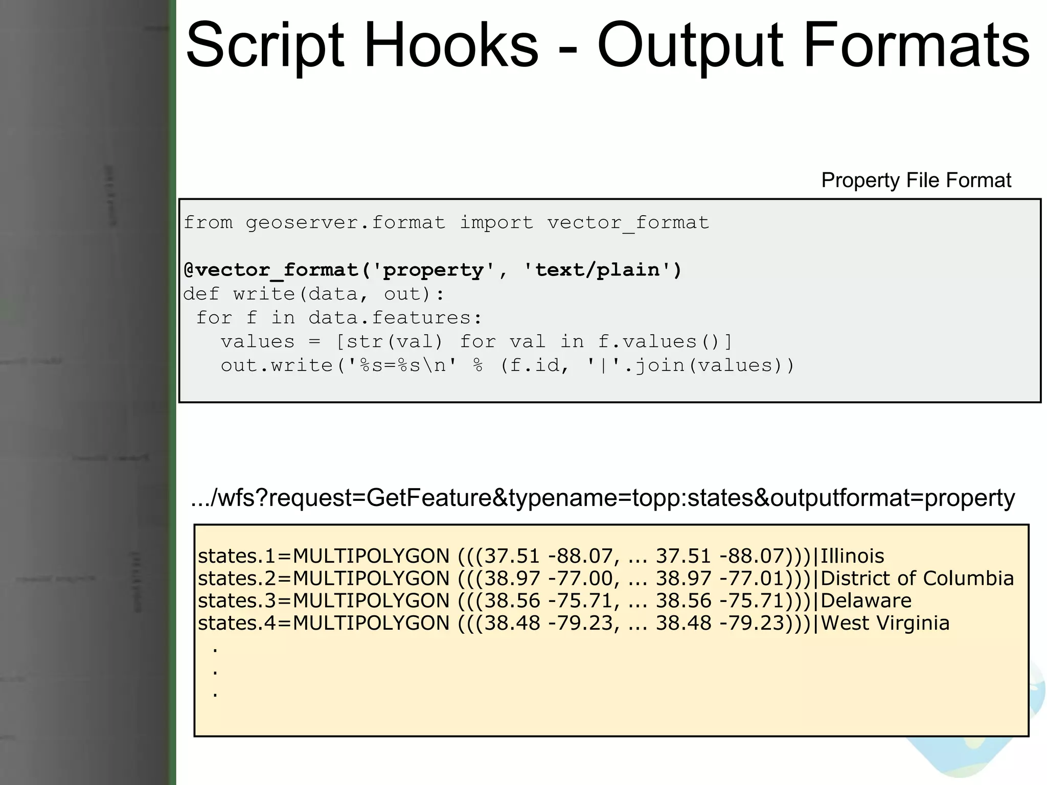 Script Hooks - Output Formats from geoserver.format import vector_format @vector_format('property', 'text/plain') def write(data, out):   for f in data.features:     values = [str(val) for val in f.values()]     out.write('%s=%s\n' % (f.id, '|'.join(values)) Property File Format states.1=MULTIPOLYGON (((37.51 -88.07, ... 37.51 -88.07)))|Illinois states.2=MULTIPOLYGON (((38.97 -77.00, ... 38.97 -77.01)))|District of Columbia states.3=MULTIPOLYGON (((38.56 -75.71, ... 38.56 -75.71)))|Delaware states.4=MULTIPOLYGON (((38.48 -79.23, ... 38.48 -79.23)))|West Virginia    .    .    . .../wfs?request=GetFeature&typename=topp:states&outputformat=property 