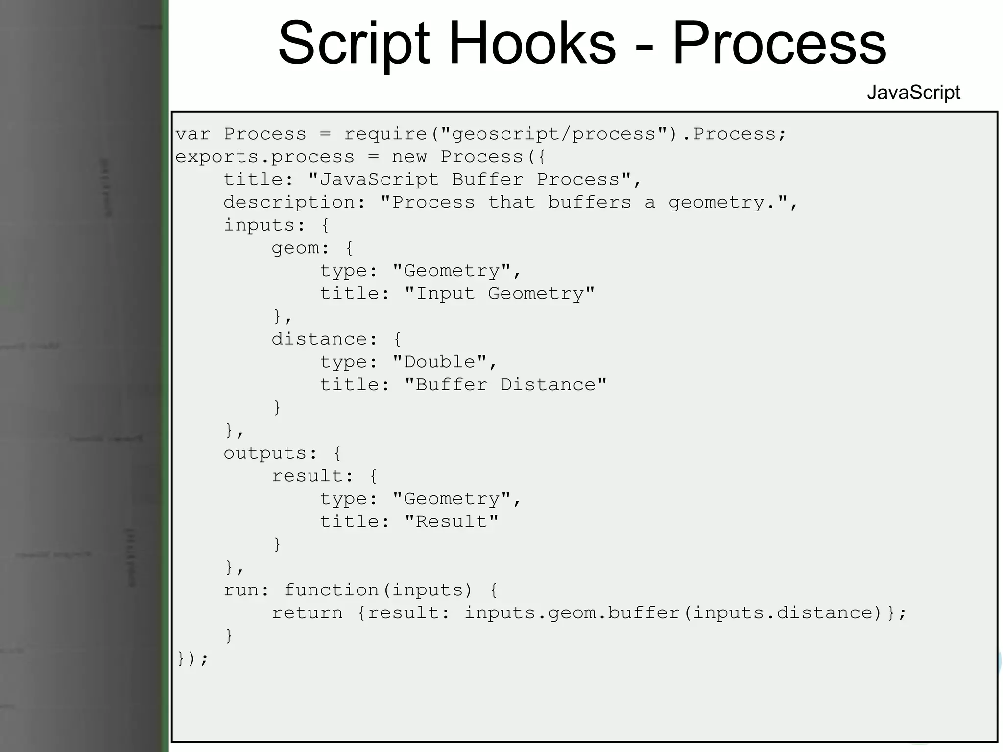 Script Hooks - Process var Process = require(&quot;geoscript/process&quot;).Process; exports.process = new Process({      title: &quot;JavaScript Buffer Process&quot;,      description: &quot;Process that buffers a geometry.&quot;,      inputs: {          geom: {              type: &quot;Geometry&quot;,              title: &quot;Input Geometry&quot;          },          distance: {              type: &quot;Double&quot;,              title: &quot;Buffer Distance&quot;          }      },      outputs: {          result: {              type: &quot;Geometry&quot;,              title: &quot;Result&quot;          }      },      run: function(inputs) {          return {result: inputs.geom.buffer(inputs.distance)};      } }); JavaScript 