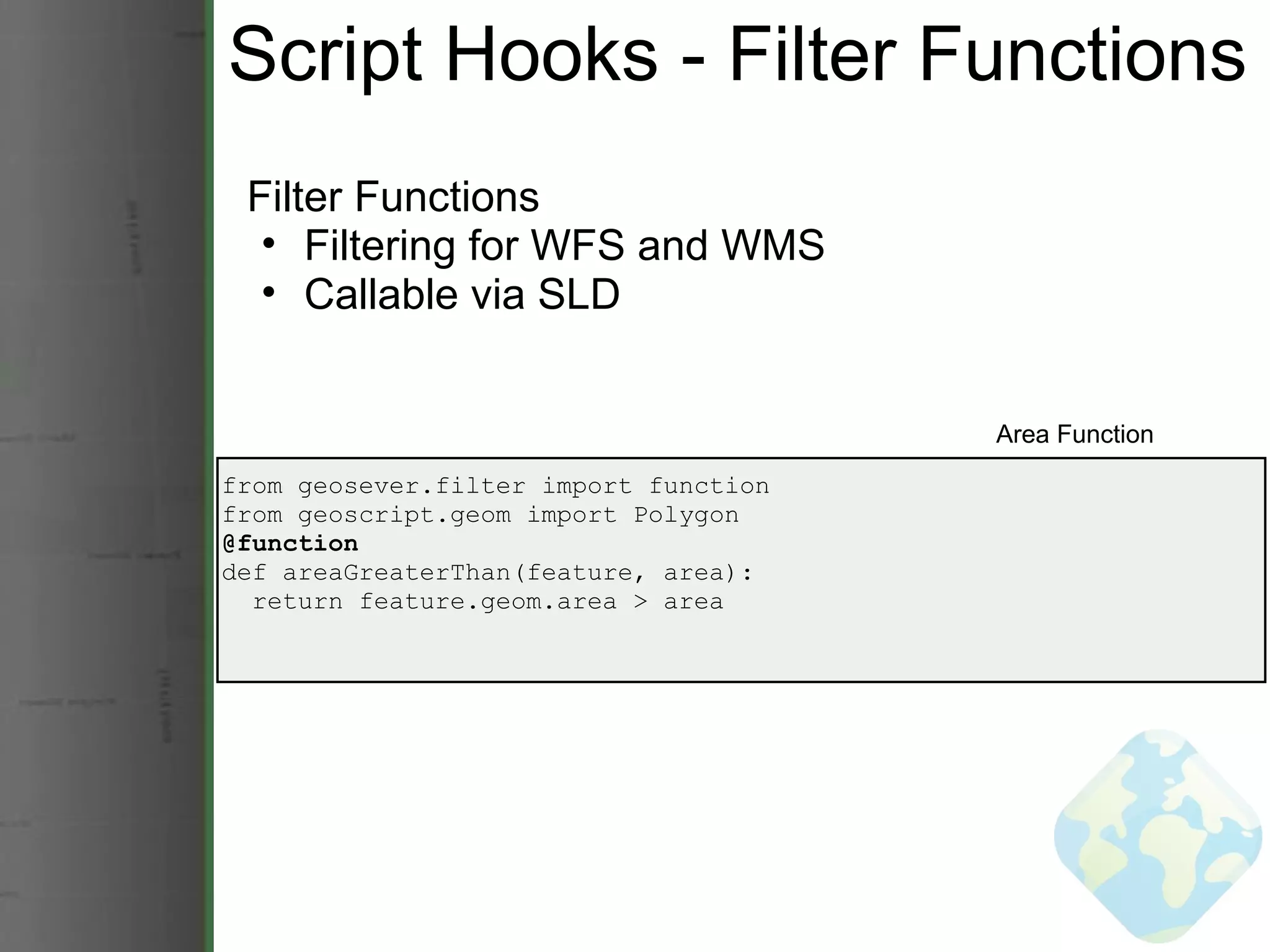 Script Hooks - Filter Functions Filter Functions Filtering for WFS and WMS Callable via SLD from geosever.filter import function from geoscript.geom import Polygon @function def areaGreaterThan(feature, area):    return feature.geom.area > area Area Function 