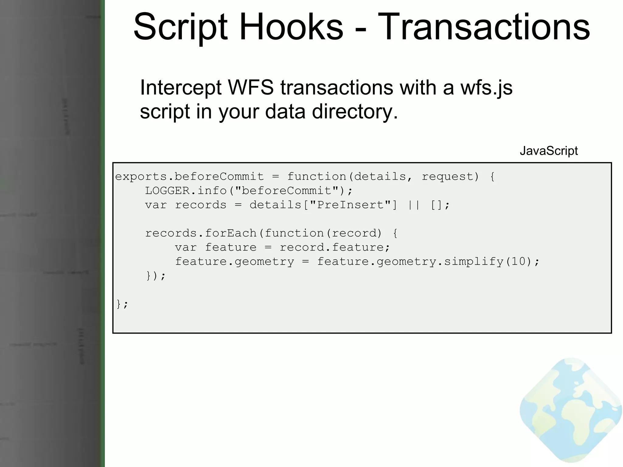 Script Hooks - Transactions Intercept WFS transactions with a wfs.js script in your data directory. exports.beforeCommit = function(details, request) {      LOGGER.info(&quot;beforeCommit&quot;);      var records = details[&quot;PreInsert&quot;] || [];           records.forEach(function(record) {          var feature = record.feature;          feature.geometry = feature.geometry.simplify(10);      }); }; JavaScript 